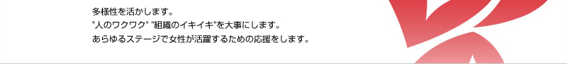 多様性を活かします。“人のワクワク”“組織のイキイキ”を大事にします。あらゆるステージで女性が活躍するための応援をします。